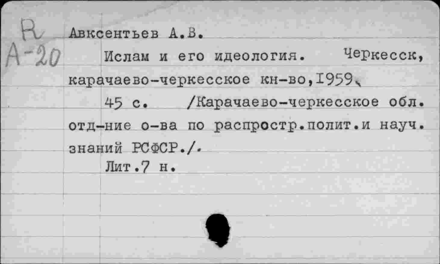 ﻿Авксентьев А.В.
Ислам и его идеология. Черкесск, карачаево-черкесское кн-во,1959 ч
45 с. /Карачаево-черкесское обл. отд-ние о-ва по распростр.полит.и науч, знаний РСФСР./.
Лит.7 н.